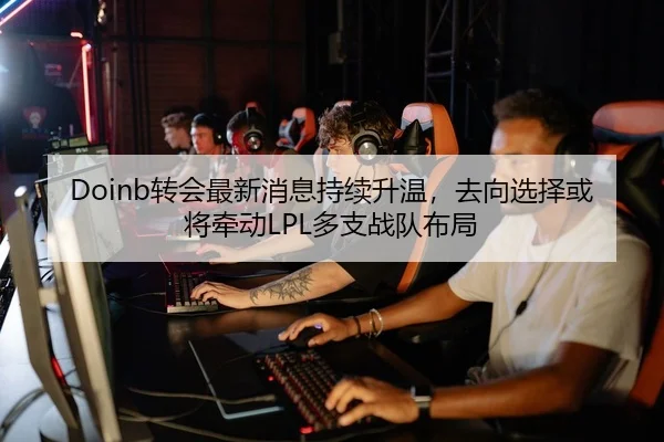 Doinb转会最新消息持续升温，去向选择或将牵动LPL多支战队布局