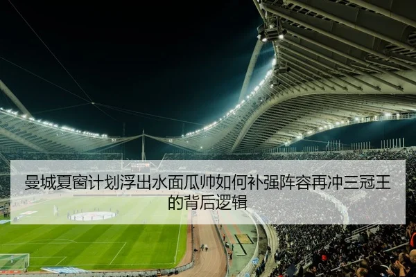 曼城夏窗计划浮出水面瓜帅如何补强阵容再冲三冠王的背后逻辑