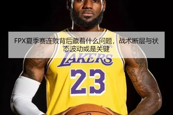 FPX夏季赛连败背后藏着什么问题，战术断层与状态波动或是关键