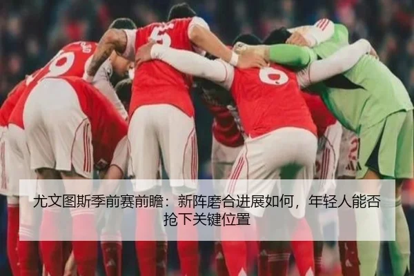 尤文图斯季前赛前瞻：新阵磨合进展如何，年轻人能否抢下关键位置