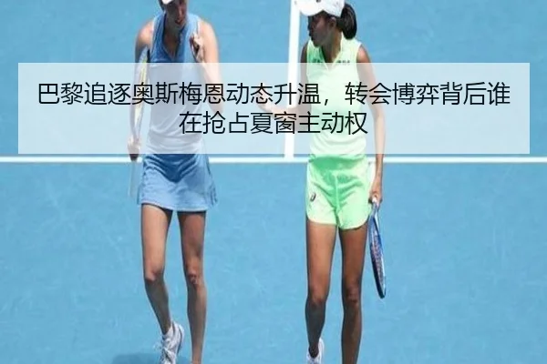 巴黎追逐奥斯梅恩动态升温，转会博弈背后谁在抢占夏窗主动权